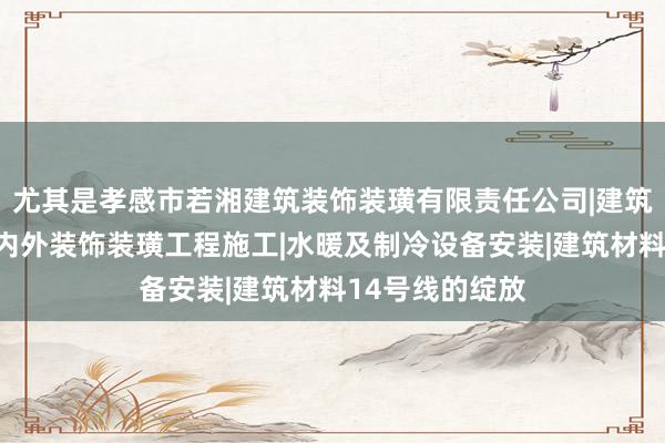 尤其是孝感市若湘建筑装饰装璜有限责任公司|建筑工程施工及室内外装饰装璜工程施工|水暖及制冷设备安装|建筑材料14号线的绽放
